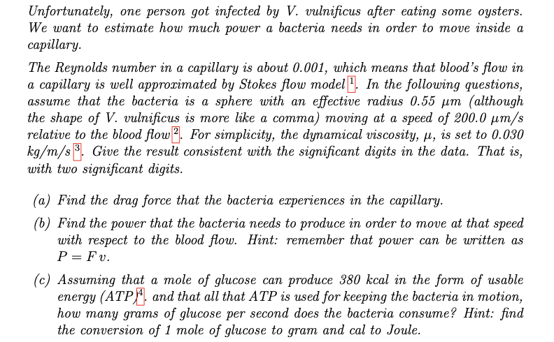 Unfortunately, one person got infected by V. vulnificus after eating some oysters.
We want to estimate how much power a bacteria needs in order to move inside a
capillary.
The Reynolds number in a capillary is about 0.001, which means that blood's flow in
a capillary is well approximated by Stokes flow model. In the following questions,
assume that the bacteria is a sphere with an effective radius 0.55 μm (although
the shape of V. vulnificus is more like a comma) moving at a speed of 200.0 μm/s
relative to the blood flow. For simplicity, the dynamical viscosity, µ, is set to 0.030
kg/m/s3. Give the result consistent with the significant digits in the data. That is,
with two significant digits.
(a) Find the drag force that the bacteria experiences in the capillary.
(b) Find the power that the bacteria needs to produce in order to move at that speed
with respect to the blood flow. Hint: remember that power can be written as
P = Fv.
(c) Assuming that a mole of glucose can produce 380 kcal in the form of usable
energy (ATP) and that all that ATP is used for keeping the bacteria in motion,
how many grams of glucose per second does the bacteria consume? Hint: find
the conversion of 1 mole of glucose to gram and cal to Joule.