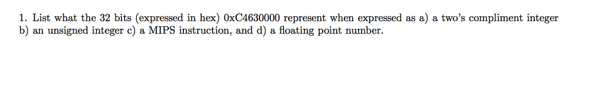 1. List what the 32 bits (expressed in hex) 0xC4630000 represent when expressed as a) a two's compliment integer
b) an unsigned integer c) a MIPS instruction, and d) a floating point number.
