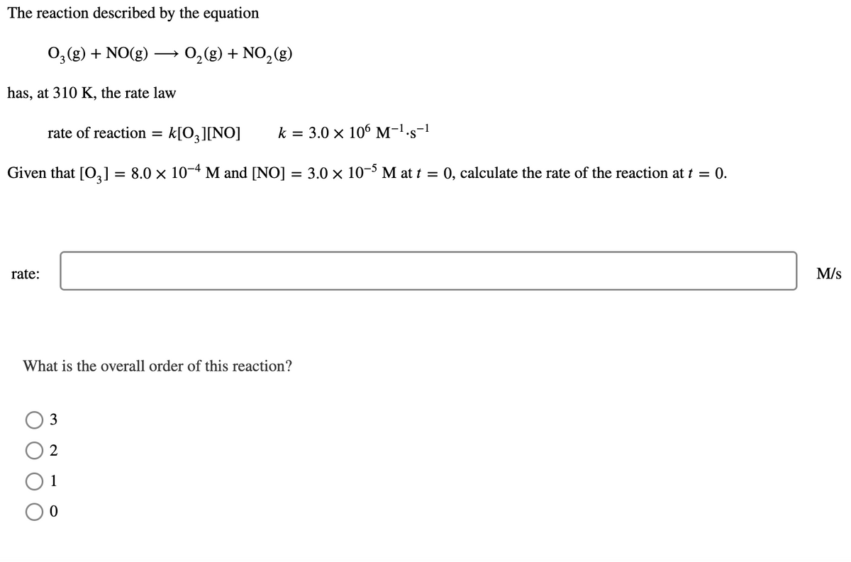 The reaction described by the equation
O3 (g) + NO(g)
0,(g) + NO,(g)
has, at 310 K, the rate law
rate of reaction =
k[O¸][NO]
k = 3.0 x 106 M-1-s-!
Given that [O,] = 8.0 x 10-4 M and [NO] = 3.0 x 10-3 M at t =
:0, calculate the rate of the reaction at t = 0.
rate:
M/s
What is the overall order of this reaction?
3
