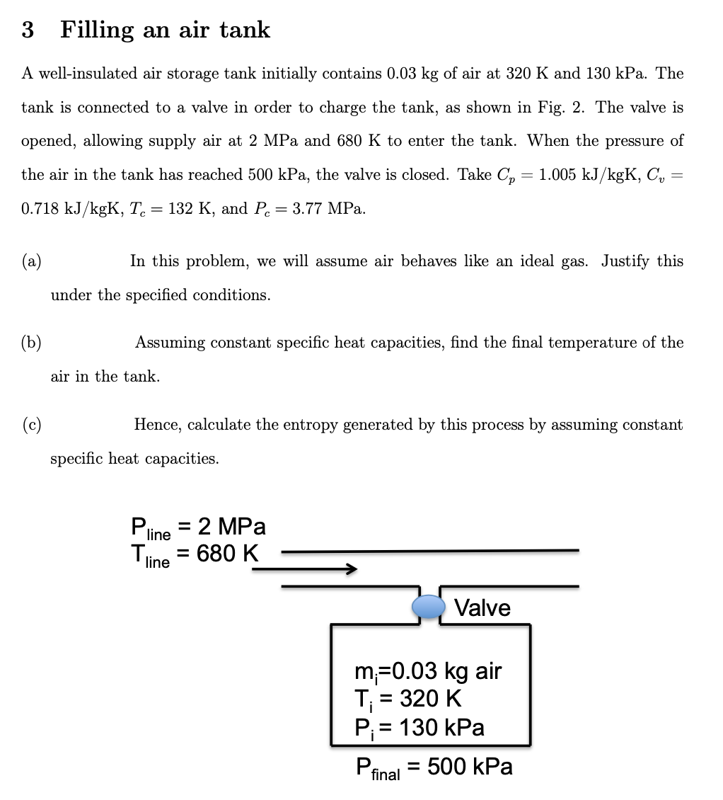 3 Filling an air tank
A well-insulated air storage tank initially contains 0.03 kg of air at 320 K and 130 kPa. The
tank is connected to a valve in order to charge the tank, as shown in Fig. 2. The valve is
opened, allowing supply air at 2 MPa and 680 K to enter the tank. When the pressure of
the air in the tank has reached 500 kPa, the valve is closed. Take C₂ = 1.005 kJ/kgK, C₂:
0.718 kJ/kgK, Te = 132 K, and P = 3.77 MPa.
=
(a)
(b)
(c)
In this problem, we will assume air behaves like an ideal gas. Justify this
under the specified conditions.
Assuming constant specific heat capacities, find the final temperature of the
air in the tank.
Hence, calculate the entropy generated by this process by assuming constant
specific heat capacities.
Pline
Tline
= 2 MPa
: 680 K
=
Valve
m₁=0.03 kg air
T₁ = 320 K
P₁ = 130 kPa
Pfinal
=
= 500 kPa