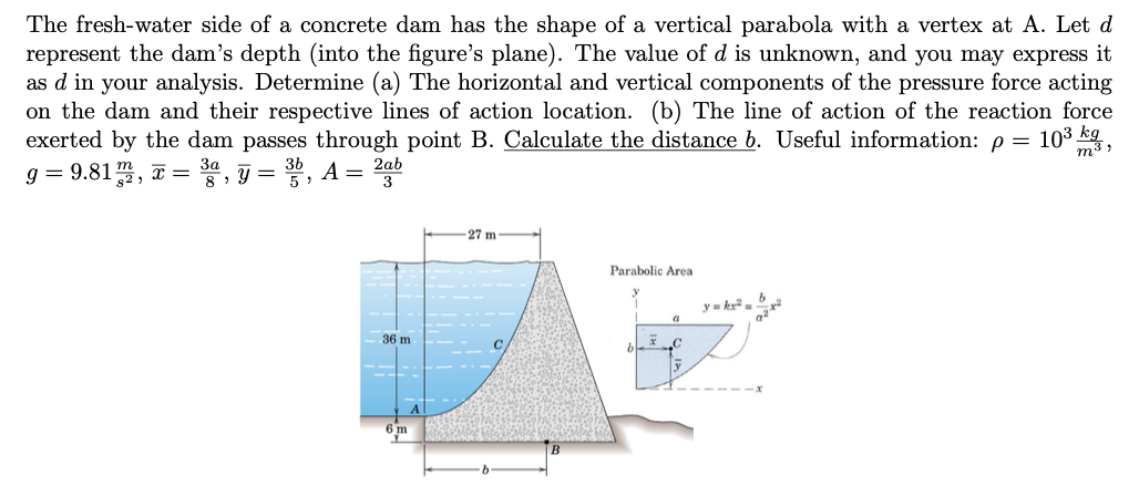 The fresh-water side of a concrete dam has the shape of a vertical parabola with a vertex at A. Let d
represent the dam's depth (into the figure's plane). The value of d is unknown, and you may express it
as d in your analysis. Determine (a) The horizontal and vertical components of the pressure force acting
on the dam and their respective lines of action location. (b) The line of action of the reaction force
exerted by the dam passes through point B. Calculate the distance b. Useful information: p =
g=9.81m2, x= ³a, y = 3, A = 2ab
3a
10³ kg
36 m
-27 m
C
Parabolic Area
a
b
m³,