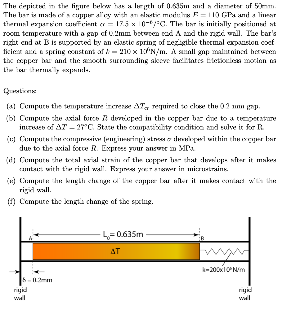 The depicted in the figure below has a length of 0.635m and a diameter of 50mm.
The bar is made of a copper alloy with an elastic modulus E = 110 GPa and a linear
thermal expansion coefficient a = 17.5 × 10-6/°C. The bar is initially positioned at
room temperature with a gap of 0.2mm between end A and the rigid wall. The bar's
right end at B is supported by an elastic spring of negligible thermal expansion coef-
ficient and a spring constant of k = 210 × 10°N/m. A small gap maintained between
the copper bar and the smooth surrounding sleeve facilitates frictionless motion as
the bar thermally expands.
Questions:
(a) Compute the temperature increase ATer required to close the 0.2 mm gap.
(b) Compute the axial force R developed in the copper bar due to a temperature
increase of AT = 27°C. State the compatibility condition and solve it for R.
(c) Compute the compressive (engineering) stress o developed within the copper bar
due to the axial force R. Express your answer in MPa.
(d) Compute the total axial strain of the copper bar that develops after it makes
contact with the rigid wall. Express your answer in microstrains.
(e) Compute the length change of the copper bar after it makes contact with the
rigid wall.
(f) Compute the length change of the spring.
8 = 0.2mm
rigid
wall
L₁= 0.635m
AT
ww
k=200x106 N/m
rigid
wall