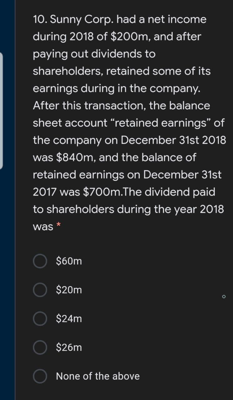 10. Sunny Corp. had a net income
during 2018 of $200m, and after
paying out dividends to
shareholders, retained some of its
earnings during in the company.
After this transaction, the balance
sheet account “retained earnings" of
the company on December 31st 2018
was $840m, and the balance of
retained earnings on December 31st
2017 was $700m.The dividend paid
to shareholders during the year 2018
*
was
$60m
$20m
$24m
$26m
None of the above
