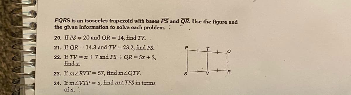 PQRS is an isosceles trapezoid with bases PS and QR. Use the figure and
the given information to solve each problem. .
20. If PS = 20 and QR = 14, find TV. .
21. If QR = 14.3 and TV =23.2, find PS.
22. If TV =x+7 and PS + QR = 5z + 2,
find x.
23. If m/RVT=57, find mLQTV.
R
24. If mLVTP = a, find mLTPS in terms
of a. .
