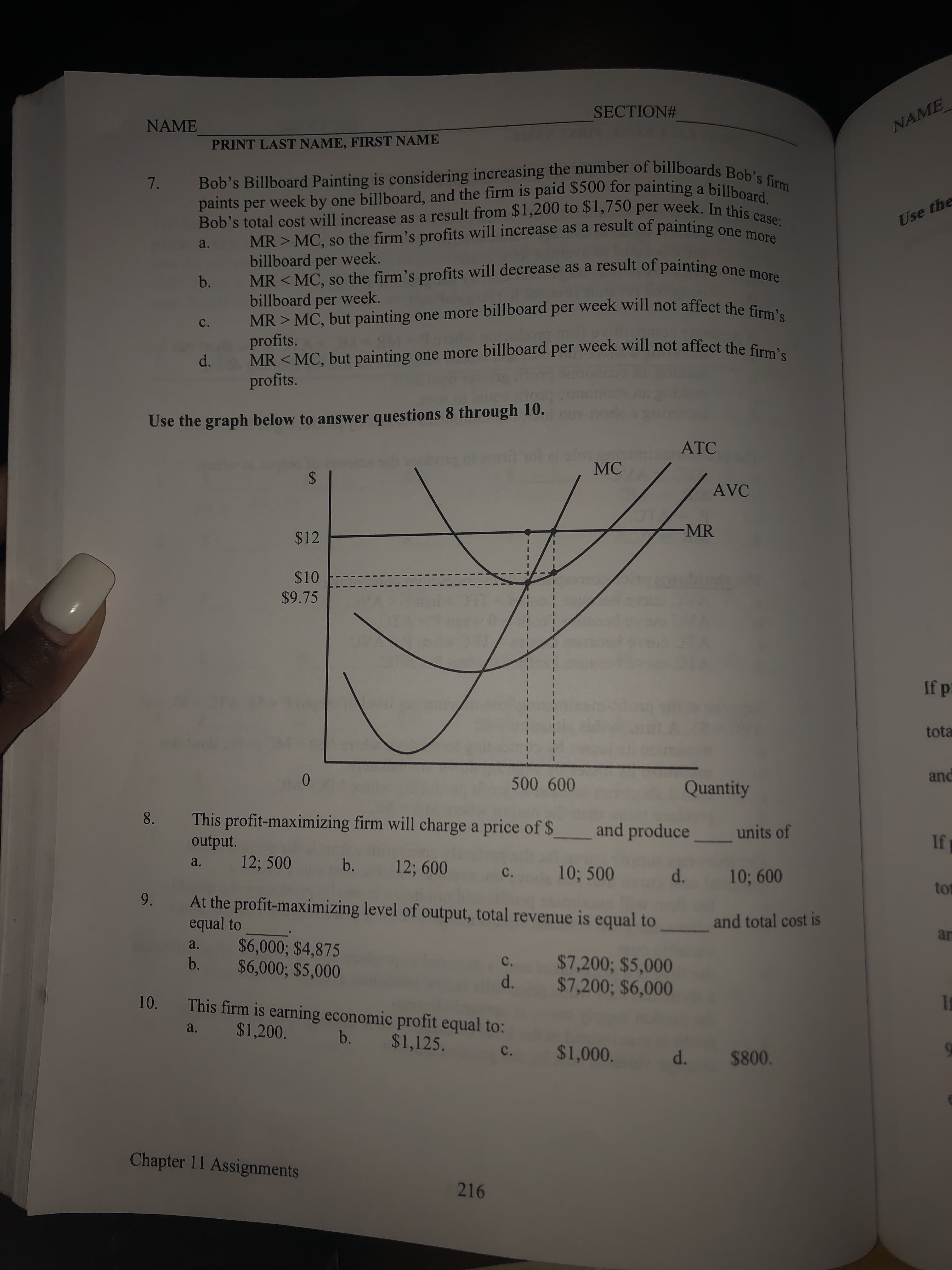 SECTION#
NAME
NAME
PRINT LAST NAME, FIRST NAME
Bob's Billboard Painting is considering increasing the number of billboards Bob's firm
paints per week by one billboard, and the firm is paid $500 for painting a billboard.
Bob's total cost will increase as a result from $1,200 to $1,750 per week. In this case:
7.
Use the
MR > MC, so the firm's profits will increase as a result of painting
billboard
a.
week.
MR < MC, so the firm's profits will decrease as a result of painting one more
billboard per week.
MR > MC, but painting one more billboard per week will not affect the firm's
per
b.
C.
profits.
MR < MC, but painting one more billboard per week will not affect the E
profits.
d.
Use the graph below to answer questions 8 through 10.
ATC
MC
%24
AVC
MR
$12
$10
$9.75
If p
tota
and
0.
500 600
Quantity
This profit-maximizing firm will charge a price of $
8.
and produce
units of
If
output.
12; 500
a.
b.
12; 600
10; 500
d. 10; 600
C.
tot
9.
At the profit-maximizing level of output, total revenue is equal to
equal to
and total cost is
ar
$6,000; $4,875
$6,000; $5,000
a.
$7,200; $5,000
$7,200; $6,000
b.
c.
d.
10.
This firm is earning economic profit equal to:
$1,200.
a.
b.
$1,125.
$1,000.
c.
d. $800.
Chapter 11 Assignments
216
LEGO
