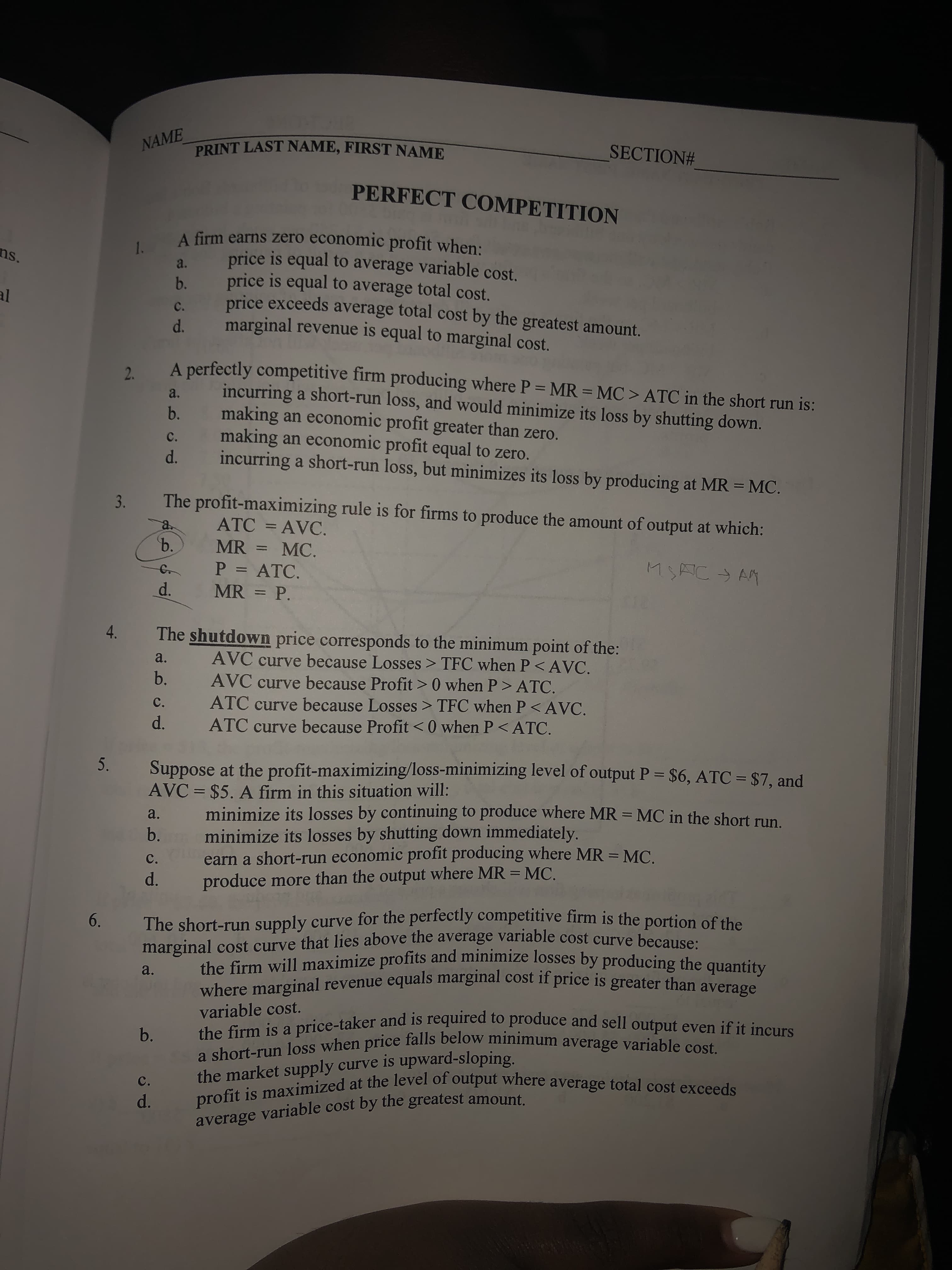 PRINT LAST NAME, FIRST NAME
NAME
SECTION#
PERFECT COMPETITION
A firm earns zero economic profit when:
price is equal to average variable cost.
price is equal to average total cost.
price exceeds average total cost by the greatest amount.
marginal revenue is equal to marginal cost.
1.
ns.
a.
b.
al
C.
d.
A perfectly competitive firm producing where P = MR = MC > ATC in the short run is:
incurring a short-run loss, and would minimize its loss by shutting down.
making an economic profit greater than zero.
making an economic profit equal to zero.
incurring a short-run loss, but minimizes its loss by producing at MR = MC.
a.
b.
C.
d.
The profit-maximizing rule is for firms to produce the amount of output at which:
3.
ATC = AVC.
a.
ъ.
MR =
MC.
%3D
P = ATC.
MSAC→ AM
%3D
d.
MR = P.
4.
The shutdown price corresponds to the minimum point of the:
AVC curve because Losses > TFC when P< AVC.
AVC curve because Profit > 0 when P> ATC.
ATC curve because Losses > TFC when P< AVC.
ATC curve because Profit <0 when P< ATC.
a.
b.
C.
d.
5.
Suppose at the profit-maximizing/loss-minimizing level of output P = $6, ATC = $7, and
AVC = $5. A firm in this situation will:
%3D
minimize its losses by continuing to produce where MR =MC in the short run.
minimize its losses by shutting down immediately.
earn a short-run economic profit producing where MR = MC.
produce more than the output where MR = MC.
a.
%3D
b.
C.
d.
The short-run supply curve for the perfectly competitive firm is the portion of the
marginal cost curve that lies above the average variable cost curve because:
the firm will maximize profits and minimize losses by producing the quantity
where marginal revenue equals marginal cost iI price is greater than average
6.
a.
variable cost.
b. the firm is a price-taker and is required to produce and sell output even if it incurs
a short-run loss when price falls below minimum average variable cost.
the market supply curve is upward-sloping.
profit is maximized at the level of output where average total cost exceeds
C.
d.
average variable cost by the greatest amount.
2.

