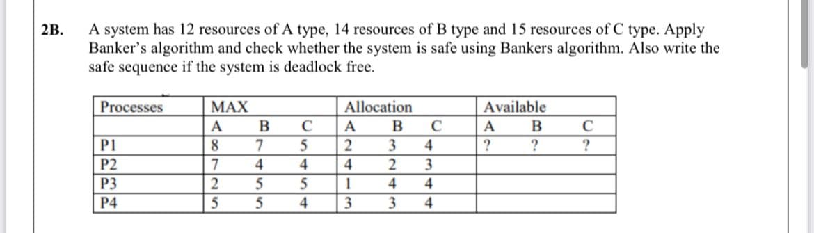 A system has 12 resources of A type, 14 resources of B type and 15 resources of C type. Apply
Banker's algorithm and check whether the system is safe using Bankers algorithm. Also write the
safe sequence if the system is deadlock free.
2B.
Available
B
Processes
МАX
Allocation
A
C
A
B
C
A
C
P1
8
7
3
4
?
?
?
P2
4
4
4
2
P3
2
1
4
4
P4
4
3
3
4
