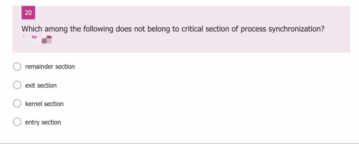 20
Which among the following does not belong to critical section of process synchronization?
remainder section
exit section
kernel section
entry section
