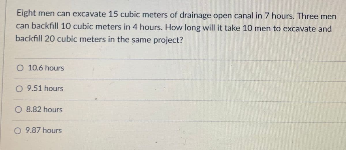 Eight men can excavate 15 cubic meters of drainage open canal in 7 hours. Three men
can backfill 10 cubic meters in 4 hours. How long will it take 10 men to excavate and
backfill 20 cubic meters in the same project?
O 10.6 hours
O 9.51 hours
O 8.82 hours
O 9.87 hours
