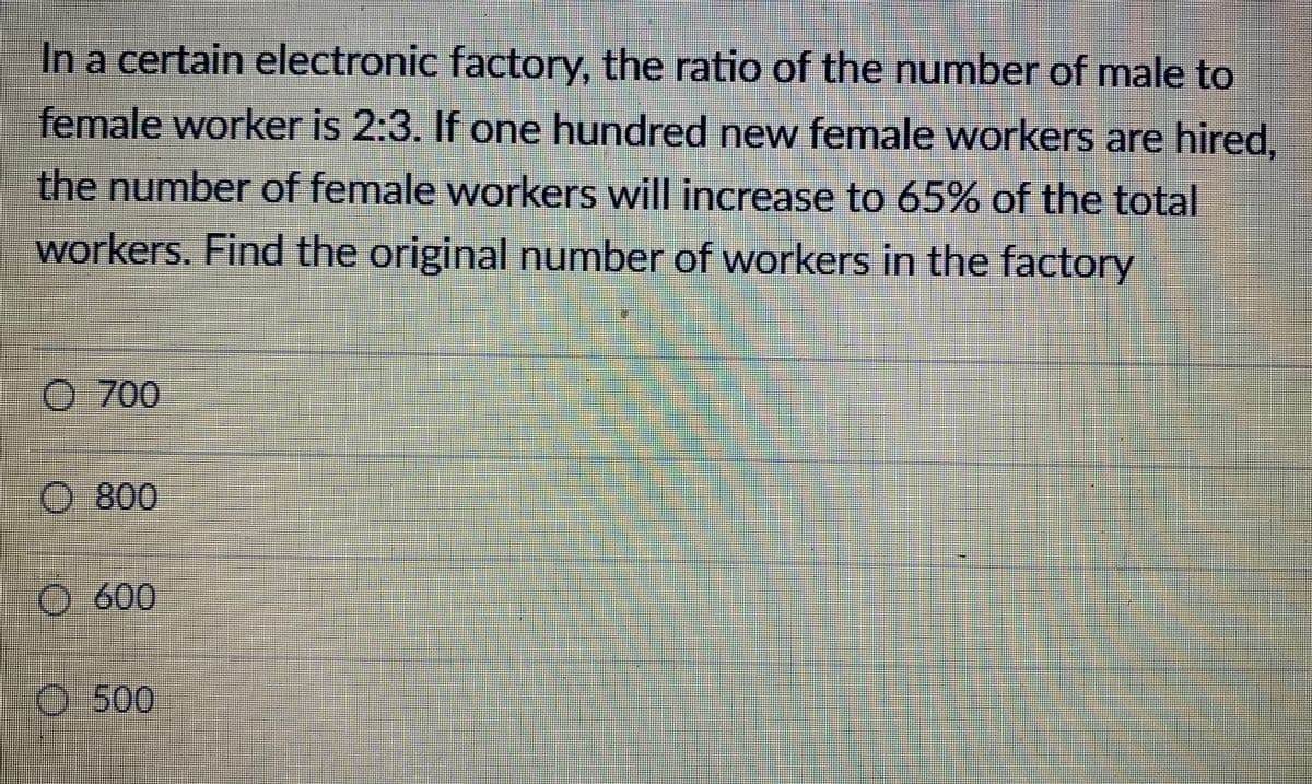 In a certain electronic factory, the ratio of the number of male to
female worker is 2:3. If one hundred new female workers are hired,
the number of female workers will increase to 65% of the total
workers. Find the original number of workers in the factory
0 700
O 800
O600
0-500
