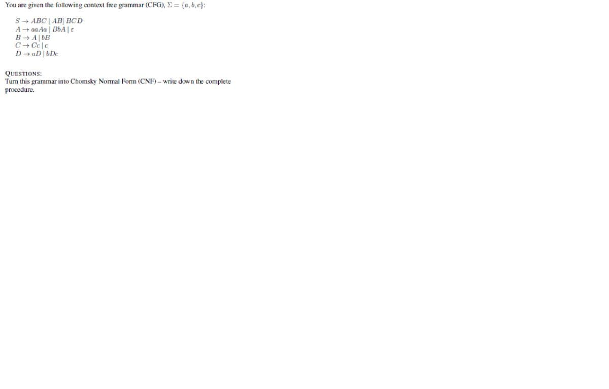You are given the following context free grammar (CFG), E = {a, b, c}:
S- ABC | AB| BCD
A + aa Aa | BbA |e
B - A| bB
C+ Cc|c
D + aD | bDc
QUESTIONS:
Turn this grammar into Chomsky Normal Form (CNF) – write down the complete
procedure.
