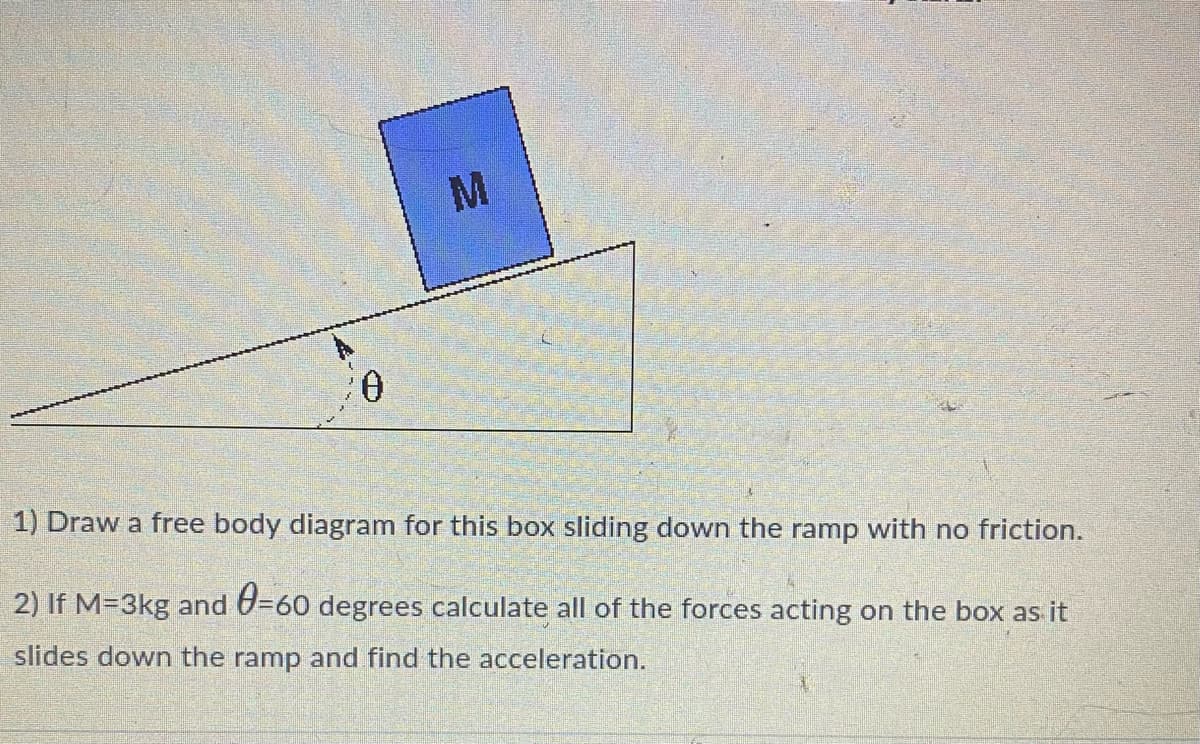 M
1) Draw a free body diagram for this box sliding down the ramp with no friction.
2) If M=3kg and 0=60 degrees calculate all of the forces acting on the box as it
slides down the ramp and find the acceleration.
