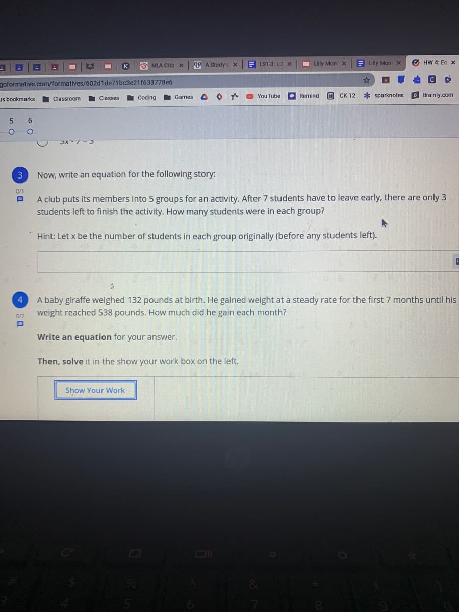 S MLA Citax
O A Study c x
E LS1-3: LD X
I Lilly Mon X
E Glly MonX
O HW 4: Eg x
K
goformative.com/formatives/602d1de71bc3e21f633778e6
Classes
I Coding
Games
O * O YouTube
Remind
O CK-12
* sparknotes
B Brainly.com
us bookmarks
Classroom
5.
6
Now, write an equation for the following story:
0/1
A club puts its members into 5 groups for an activity. After 7 students have to leave early, there are only 3
students left to finish the activity. How many students were in each group?
Hint: Let x be the number of students in each group originally (before any students left).
A baby giraffe weighed 132 pounds at birth. He gained weight at a steady rate for the first 7 months until his
weight reached 538 pounds. How much did he gain each month?
4
0/2
Write an equation for your answer.
Then, solve it in the show your work box on the left.
Show Your Work
