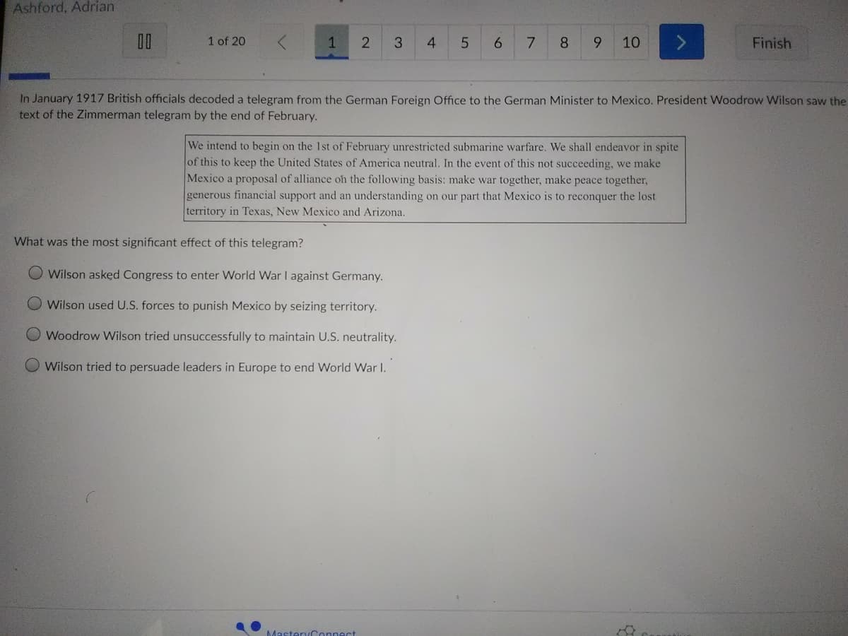 Ashford, Adrian
1 of 20
3.
4
6.
8.
9.
10
Finish
In January 1917 British officials decoded a telegram from the German Foreign Office to the German Minister to Mexico. President Woodrow Wilson saw the
text of the Zimmerman telegram by the end of February.
We intend to begin on the 1st of February unrestricted submarine warfare. We shall endeavor in spite
of this to keep the United States of America neutral. In the event of this not succeeding, we make
Mexico a proposal of alliance oh the following basis: make war together, make peace together,
generous financial support and an understanding on our part that Mexico is to reconquer the lost
territory in Texas, New Mexico and Arizona.
What was the most significant effect of this telegram?
Wilson askęd Congress to enter World War I against Germany.
Wilson used U.S. forces to punish Mexico by seizing territory.
O Woodrow Wilson tried unsuccessfully to maintain U.S. neutrality.
Wilson tried to persuade leaders in Europe to end World War I.
MasteryConnect
