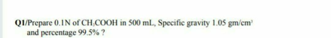 QI/Prepare 0.1N of CH,COOH in 500 ml., Specific gravity 1.05 gm/cm
and percentage 99.5% ?
