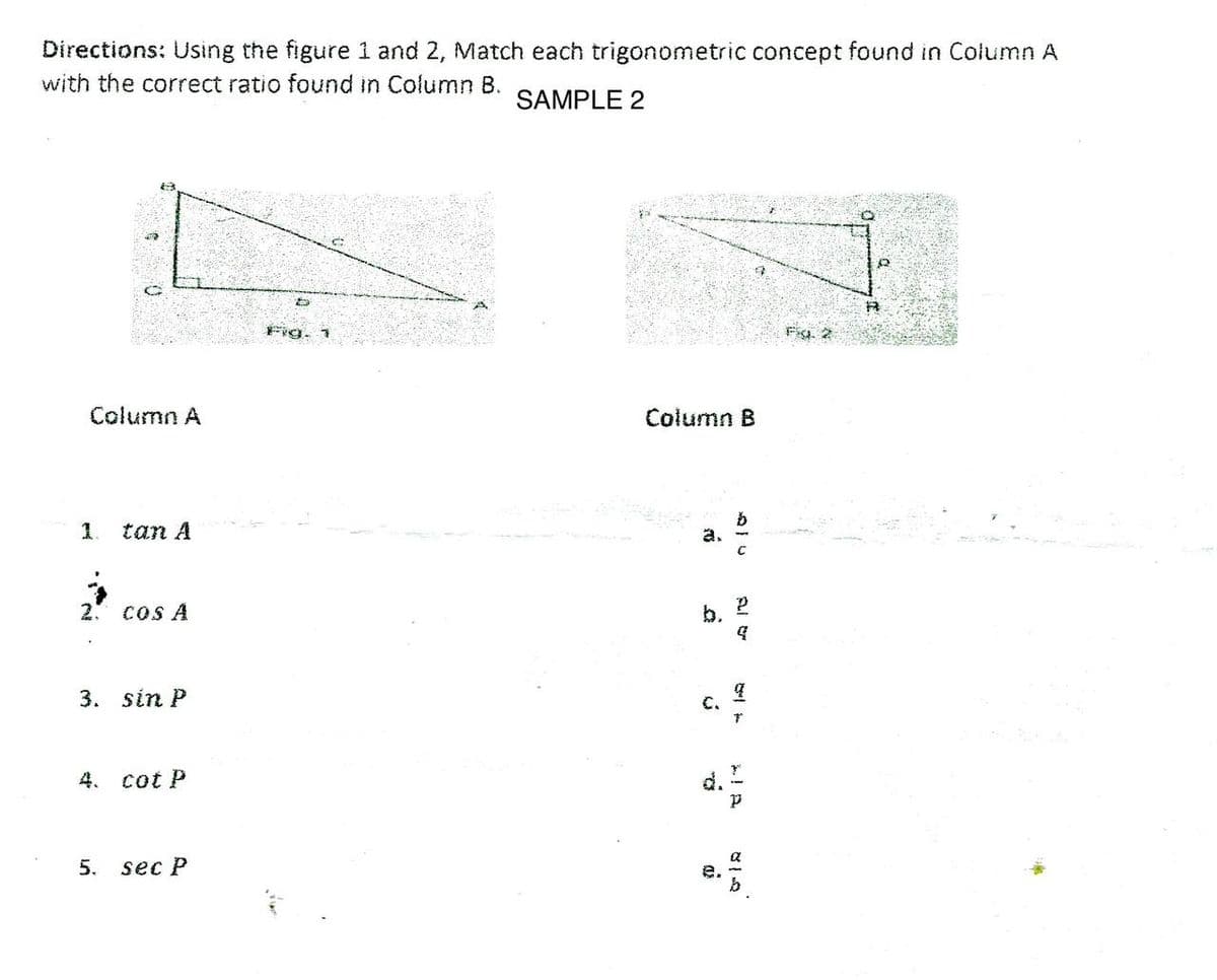 Directions: Using the figure 1 and 2, Match each trigonometric concept found in Column A
with the correct ratio found in Column B.
SAMPLE 2
D
Fig. 2
Fig. 1
Column A
1.
tan A
2. cos A
3. sin P
4. cot P
5.
sec P
Column B
b.
C.
Q
as
Al &
2
4.
q
7
p