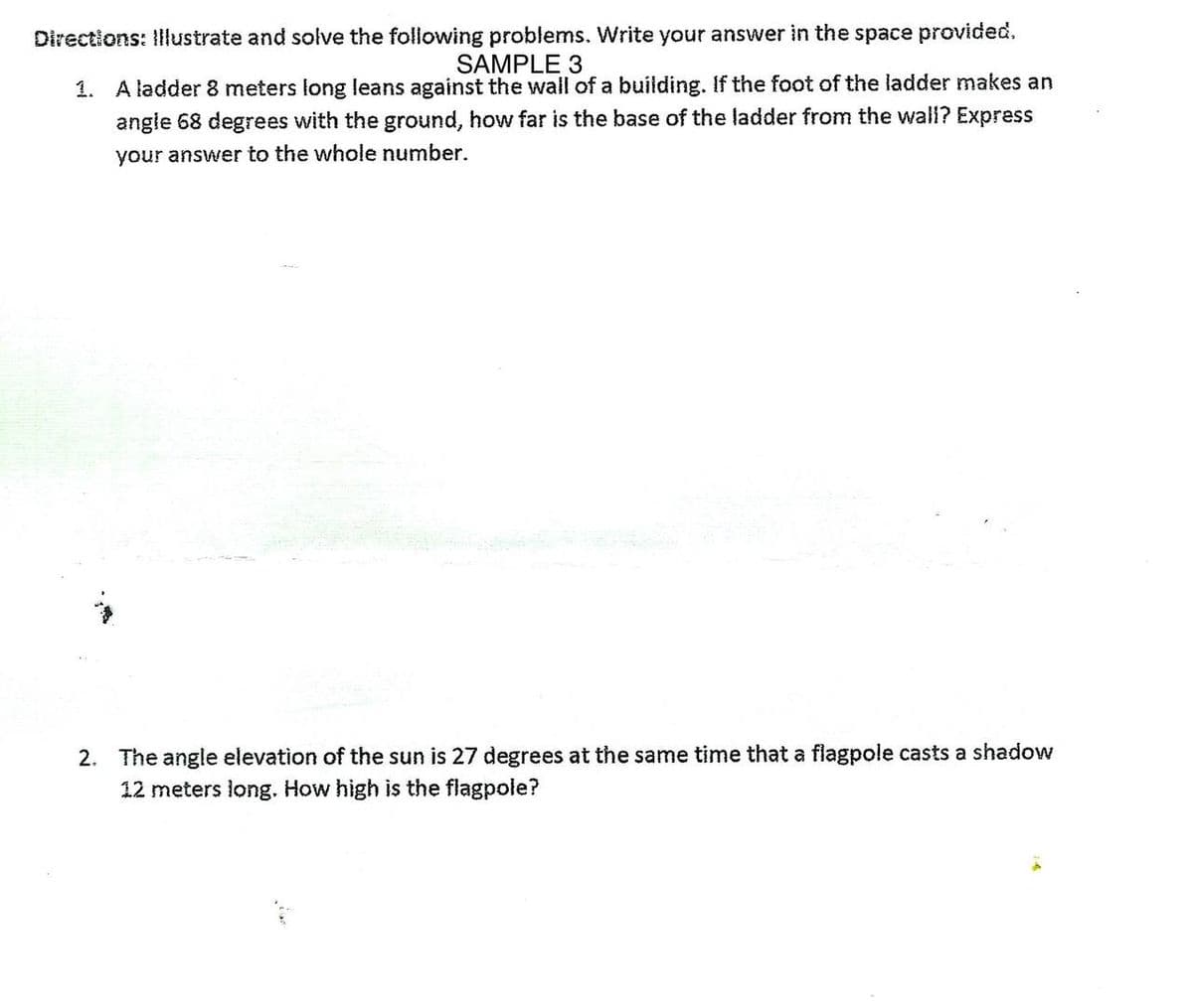 Directions: Illustrate and solve the following problems. Write your answer in the space provided.
SAMPLE 3
1. A ladder 8 meters long leans against the wall of a building. If the foot of the ladder makes an
angle 68 degrees with the ground, how far is the base of the ladder from the wall? Express
your answer to the whole number.
2. The angle elevation of the sun is 27 degrees at the same time that a flagpole casts a shadow
12 meters long. How high is the flagpole?