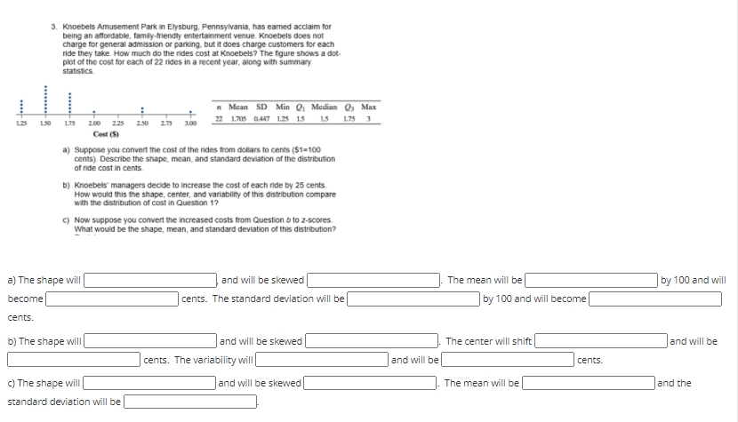 3. Knoebels Amusement Park in Elysburg, Pennsylvania, has earned acclaim for
being an affordable, family-friendly entertainment venue. Knoebels does not
charge for general admission or parking, but it does charge customers for each
ride they take. How much do the rides cost at Knoebels? The figure shows a dot-
plot of the cost for each of 22 rides in a recent year, along with summary
statistics.
n Mean SD Min 0 Median O, Max
22 1.705 0447 1.25 15 1.5
1.75 3
125
150
175
2.00 225 25o 2.75
300
Cost (S)
a) Suppose you convert the cost of the rides from dollars to cents ($1=100
cents). Describe the shape, mean, and standard deviation of the distribution
of ride cost in cents
b) Knoebels' managers decide to increase the cost of each ride by 25 cents.
How would this the shape, center, and variability of this distribution compare
with the distribution of cost in Question 1?
c) Now suppose you convert the increased costs from Question b to z-scores.
What would be the shape, mean, and standard deviation of this distribution?
a) The shape will
and will be skewed
The mean will be
by 100 and will
become
cents. The standard deviation will be
by 100 and will become
cents.
b) The shape will
and will be skewed
The center will shift
and will be
cents. The variability will
and will be
cents.
C) The shape wilI
and will be skewed
The mean will be
and the
standard deviation will be
...
**
