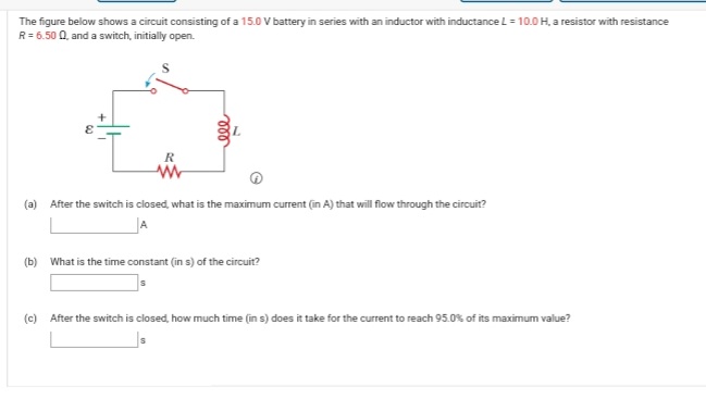 The figure below shows a circuit consisting of a 15.0 V battery in series with an inductor with inductance L = 10.0 H, a resistor with resistance
R= 6.50 Q, and a switch, initially open.
(a) After the switch is closed, what is the maximum current (in A) that will flow through the circuit?
(b) What is the time constant (in s) of the circuit?
(c)
After the switch is closed, how much time (in s) does it take for the current to reach 95.0% of its maximum value?
