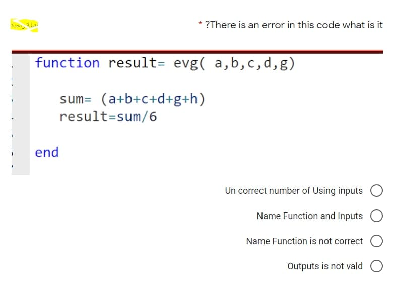 ?There is an error in this code what is it
function result= evg( a,b,c,d,g)
sum= (a+b+c+d+g+h)
result=sum/6
end
Un correct number of Using inputs
Name Function and Inputs
Name Function is not correct
Outputs is not vald
