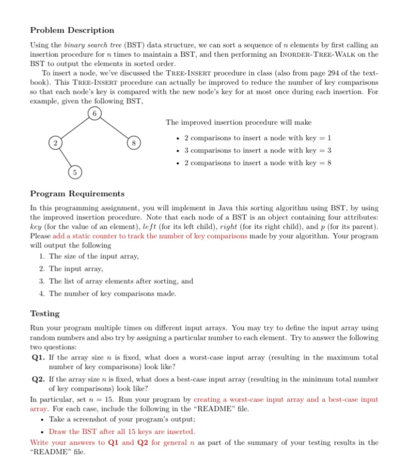 Problem Description
Using the binary search tree (BST) data structure, we can sort a sequence of n elements by first calling an
insertion procedure for n times to maintain a BST, and then performing an INORDER-TREE-WALK on the
BST to output the elements in sorted order.
To insert a node, we've discussed the TREE-INSERT procedure in class (also from page 294 of the text-
book). This TREE-INSERT procedure can actually be improved to reduce the number of key comparisons
so that each node's key is compared with the new node's key for at most once during each insertion. For
example, given the following BST,
The improved insertion procedure will make
• 2 comparisons to insert a node with key = 1
• 3 comparisons to insert a node with key = 3
• 2 comparisons to insert a node with key = 8
5.
Program Requirements
In this programming assignment, you will implement in Java this sorting algorithm using BST, by using
the improved insertion procedure. Note that each node of a BST is an object containing four attributes:
key (for the value of an element), le ft (for its left child), right (for its right child), and p (for its parent).
Please add a static counter to track the number of key comparisons made by your algorithm. Your program
will output the following
1. The size of the input array,
2. The input array,
3. The list of array elements after sorting, and
4. The number of key comparisons made.
Testing
Run your program multiple times on different input arrays. You may try to define the input array using
random numbers and also try by assigning a particular number to each element. Try to answer the following
two questions:
Q1. If the array size n is fixed, what does a worst-case input array (resulting in the maximum total
number of key comparisons) look like?
Q2. If the array size n is fixed, what does a best-case input array (resulting in the minimum total number
of key comparisons) look like?
In particular, set n = 15. Run your program by creating a worst-case input array and a best-case input
array. For each case, include the following in the “README" file.
• Take a screenshot of your program's output;
• Draw the BST after all 15 keys are inserted.
Write your answers to Q1 and Q2 for general n as part of the summary of your testing results in the
"README" file.
