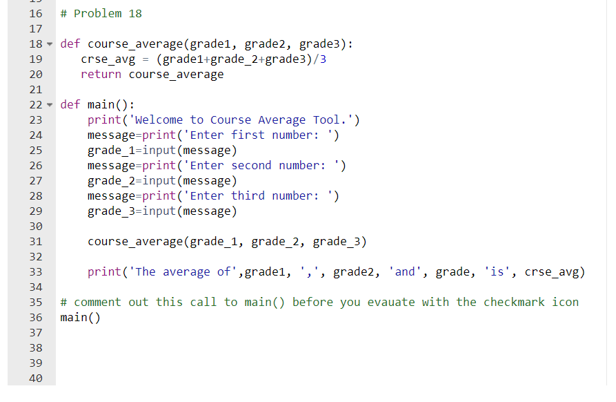 16
# Problem 18
17
18 - def course_average(grade1, grade2, grade3):
crse_avg = (grade1+grade_2+grade3)/3
return course_average
19
20
21
22 - def main():
print('Welcome to Course Average Tool.')
message=print ('Enter first number: ')
grade_1=input(message)
message=print('Enter second number: ')
grade_2=input (message)
message=print('Enter third number: ')
grade_3=input (message)
23
24
25
26
27
28
29
30
31
course_average(grade_1, grade_2, grade_3)
32
33
print('The average of',grade1, ',', grade2, 'and', grade, 'is', crse_avg)
34
# comment out this call to main() before you evauate with the checkmark icon
main()
35
36
37
38
39
40
