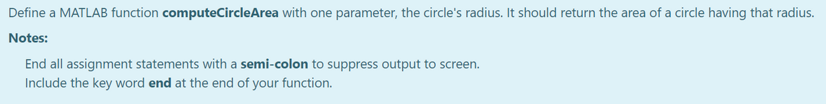 Define a MATLAB function computeCircleArea with one parameter, the circle's radius. It should return the area of a circle having that radius.
Notes:
End all assignment statements with a semi-colon to suppress output to screen.
Include the key word end at the end of your function.
