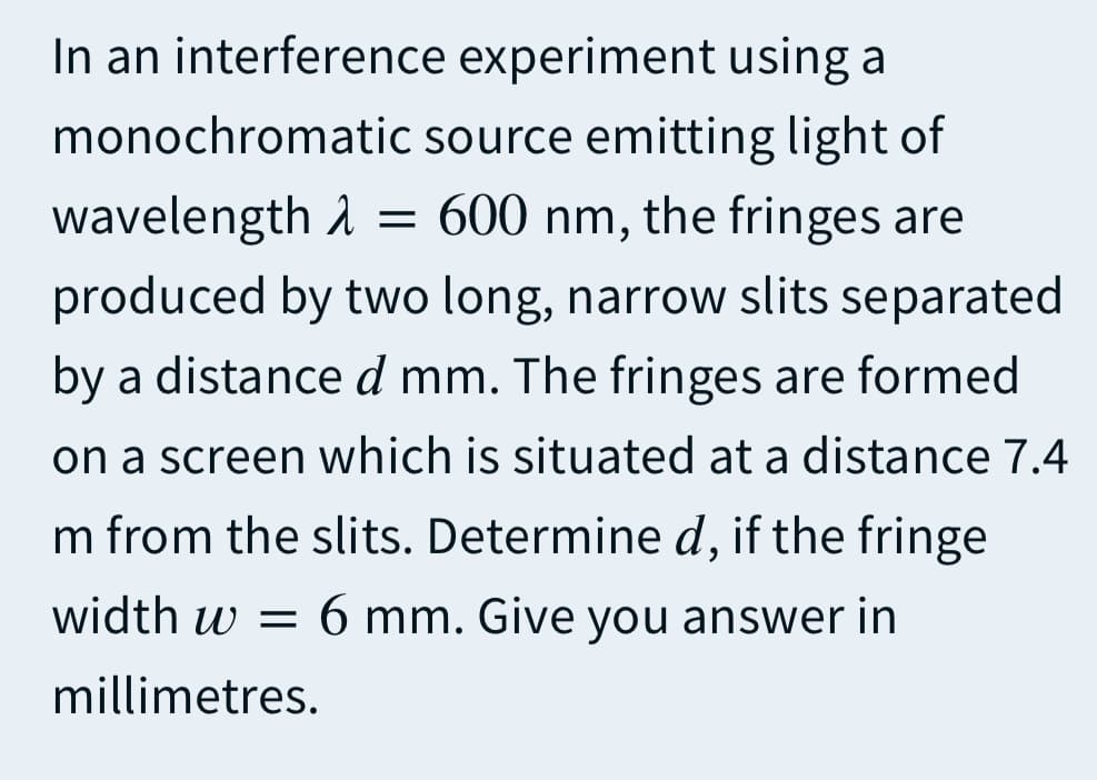 In an interference experiment using a
monochromatic source emitting light of
wavelength A = 600 nm, the fringes are
produced by two long, narrow slits separated
by a distanced mm. The fringes are formed
on a screen which is situated at a distance 7.4
m from the slits. Determine d, if the fringe
width w = 6 mm. Give you answer in
millimetres.
