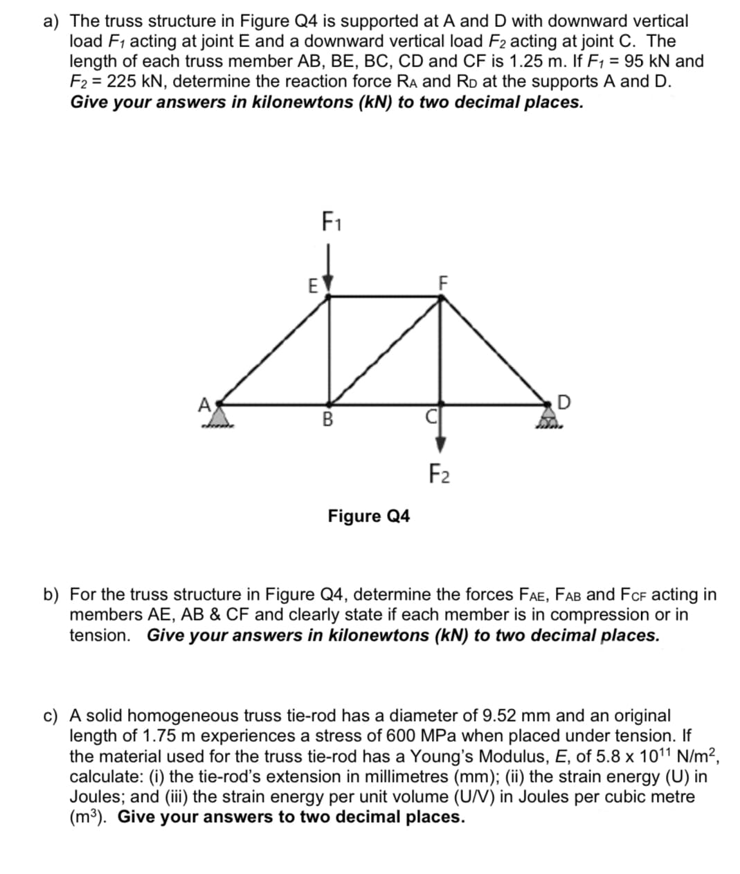 a) The truss structure in Figure Q4 is supported at A and D with downward vertical
load F1 acting at joint E and a downward vertical load F2 acting at joint C. The
length of each truss member AB, BE, BC, CD and CF is 1.25 m. If F1 = 95 kN and
F2 = 225 kN, determine the reaction force RA and RD at the supports A and D.
Give your answers in kilonewtons (kN) to two decimal places.
F1
E
A
В
F2
Figure Q4
b) For the truss structure in Figure Q4, determine the forces FAE, FAB and FCF acting in
members AE, AB & CF and clearly state if each member is in compression or in
tension. Give your answers in kilonewtons (kN) to two decimal places.
c) A solid homogeneous truss tie-rod has a diameter of 9.52 mm and an original
length of 1.75 m experiences a stress of 600 MPa when placed under tension. If
the material used for the truss tie-rod has a Young's Modulus, E, of 5.8 x 1011 N/m²,
calculate: (i) the tie-rod's extension in millimetres (mm); (ii) the strain energy (U) in
Joules; and (ii) the strain energy per unit volume (U/V) in Joules per cubic metre
(m³). Give your answers to two decimal places.
