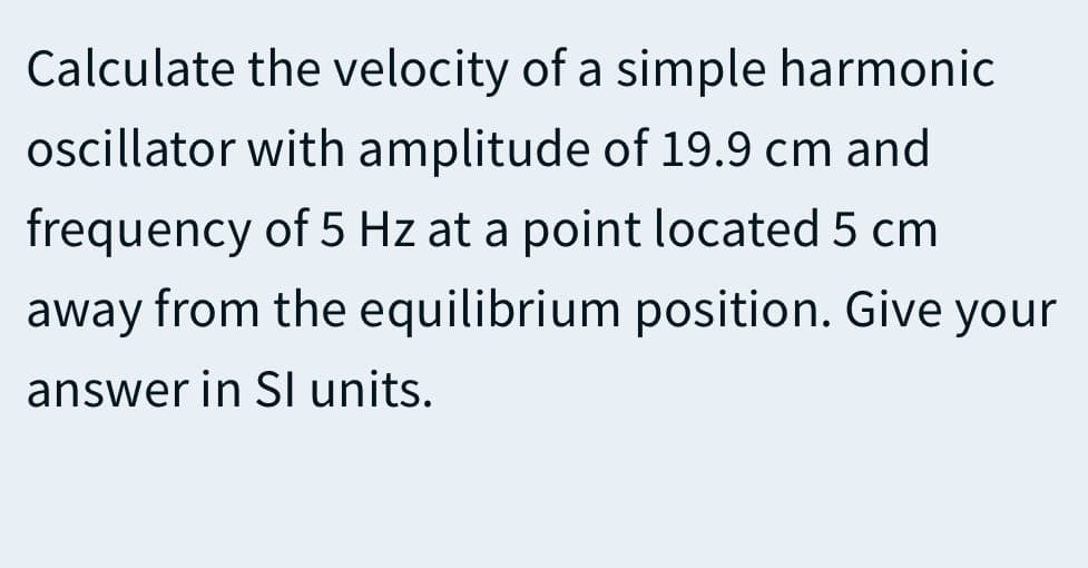 Calculate the velocity of a simple harmonic
oscillator with amplitude of 19.9 cm and
frequency of 5 Hz at a point located 5 cm
away from the equilibrium position. Give your
answer in SI units.
