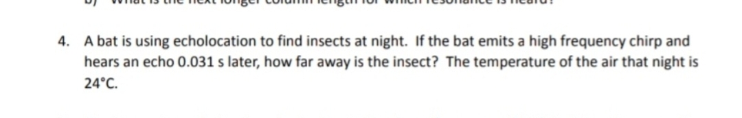 4. A bat is using echolocation to find insects at night. If the bat emits a high frequency chirp and
hears an echo 0.031 s later, how far away is the insect? The temperature of the air that night is
24°C.
