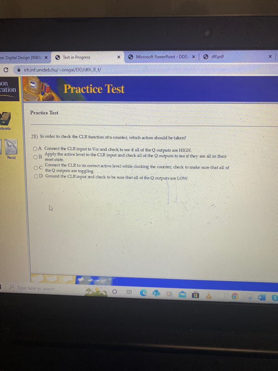 se: Digital Design (INBM X
с
son
cation
ntents
3
Next
Airh.inf.unideb.hu/~onigai/DD/dth_8_t/
Practice Test
Test in Progress
h
X
Type here to search
Practice Test
Microsoft PowerPoint - DD8. X
28) In order to check the CLR function of a counter, which action should be taken?
OA Connect the CLR input to Vcc and check to see if all of the Q outputs are HIGH.
Apply the active level to the CLR input and check all of the Qoutputs to see if they are all in their
OB
reset state.
OC
Connect the CLR to its correct active level while clocking the counter, check to make sure that all of
the Q outputs are toggling.
OD Ground the CLR input and check to be sure that all of the Q outputs
dff.pdf
&
are LOW.
9
X
S