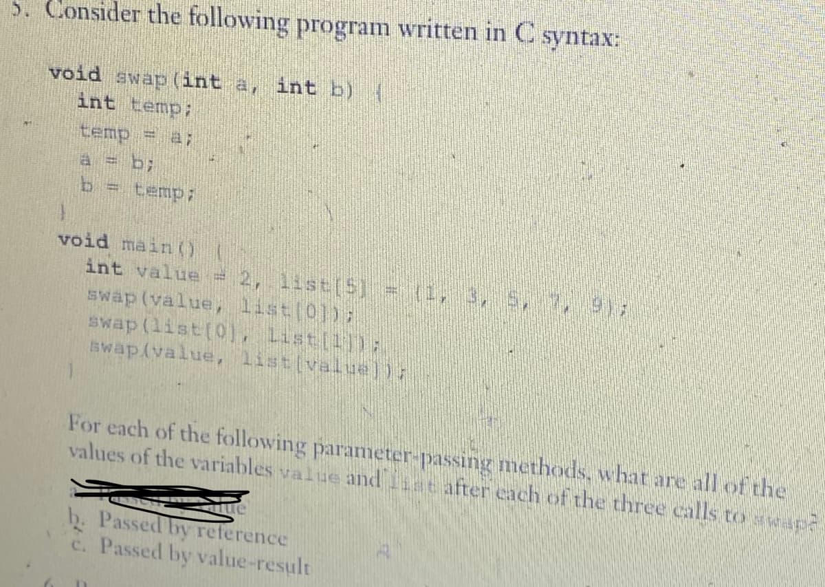 5. Consider the following program written in C syntax:
void swap (int a, int b) |
int temp;
temp = a;
a = b;
b = temp;
void main()
int value = 2, list[5] = (1, 3, 5, 7, 9);
swap (value, list[0]);
swap (list[0), List[1]);
swap(value, listivalue])}
For each of the following parameter passing methods, what are all of the
values of the variables value and after each of the three calls to ap
Tue
b. Passed by reference
c. Passed by value-result