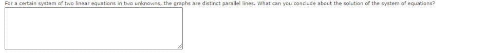 For a certain system of two linear equations in two unknowns, the graphs are distinct parallel lines. What can you conclude about the solution of the system of equations?
