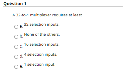 Question 1
A 32-to-1 multiplexer requires at least
32 selection inputs.
а.
None of the others.
b.
16 selection inputs.
C.
4 selection inputs.
d.
1 selection input.
е.
