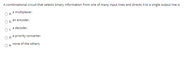 A combinational circuit that selects binary information from one of many input lines and directs it to a single output line is
a multiplexer.
a.
an encoder.
Ob.
a decoder.
C.
a priority converter.
none of the others.
e.
