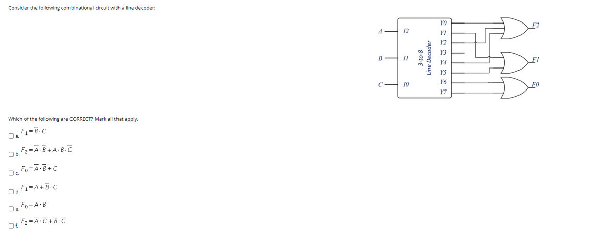 Consider the following combinational circuit with a line decoder:
YO
A
12
YI
Y2
Y3
В
Fl
Y4
Y5
Y6
C
10
F0
Y7
Which of the following are CORRECT? Mark all that apply.
F1 = B.C
Oa.
F2 = A·B+A•B.C
Ob.
Fo =A·B+ C
Oc.
O d.
F1=A+B•C
Fo = A·B
Oe.
F2 =A·C+ B-C
Of.
3-to-8
Line Decoder
