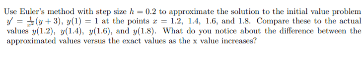 Use Euler's method with step size h = 0.2 to approximate the solution to the initial value problem
y' = (y + 3), y(1) = 1 at the points a = 1.2, 1.4, 1.6, and 1.8. Compare these to the actual
values y(1.2), y(1.4), y(1.6), and y(1.8). What do you notice about the difference between the
approximated values versus the exact values as the x value increases?
