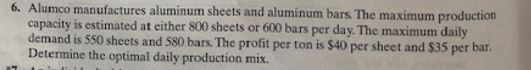 Alumco manufactures aluminum sheets and aluminum bars. The maximum production
capacity is estimated at either 800 sheets or 600 bars per day. The maximum daily
demand is 550 sheets and 580 bars. The profit per ton is $40 per sheet and $35 per bar.
Determine the optimal daily production mix.
