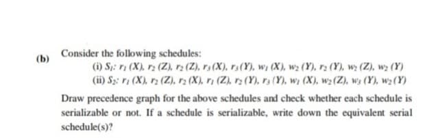 Consider the following schedules:
(i) S;: ri (X), r2 (Z), r2 (Z), r3 (X), r3(Y), w, (X), wz (Y), r2 (Y), wy (Z), wz (Y)
(ii) Sz: 1 (X), r2 (Z), r (X), ri (Z), r2 (Y), r3 (Y), wi (X), w2 (Z), w3 (Y), w2 (Y)
(b)
Draw precedence graph for the above schedules and check whether each schedule is
serializable or not. If a schedule is serializable, write down the equivalent serial
schedule(s)?
