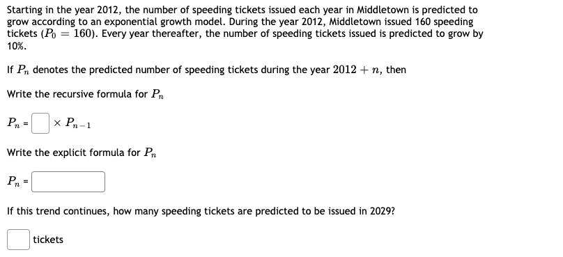 **Exponential Growth of Speeding Tickets in Middletown**

Starting in the year 2012, the number of speeding tickets issued each year in Middletown is predicted to grow according to an exponential growth model. During the year 2012, Middletown issued 160 speeding tickets \( (P_0 = 160) \). Every year thereafter, the number of speeding tickets issued is predicted to grow by 10%.

If \( P_n \) denotes the predicted number of speeding tickets during the year 2012 + n, then:

### Recursive Formula
The recursive formula for \( P_n \) can be expressed as:
\[ P_n = \boxed{1.1} \times P_{n-1} \]

### Explicit Formula
The explicit formula for \( P_n \) can be written as:
\[ P_n = \boxed{160 \times (1.1)^n} \]

### Prediction for the Year 2029
If this trend continues, the number of speeding tickets predicted to be issued in 2029 can be found by substituting \( n \) with 17 (since 2029 is 17 years after 2012) into the explicit formula. Calculate the number of tickets:

\[ \text{tickets} = \boxed{800} \]