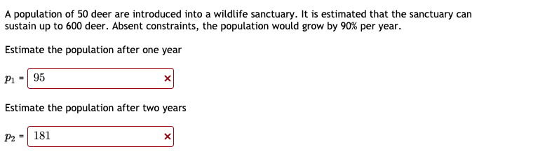 A population of 50 deer are introduced into a wildlife sanctuary. It is estimated that the sanctuary can
sustain up to 600 deer. Absent constraints, the population would grow by 90% per year.
Estimate the population after one year
Pi = 95
Estimate the population after two years
P2 = 181
