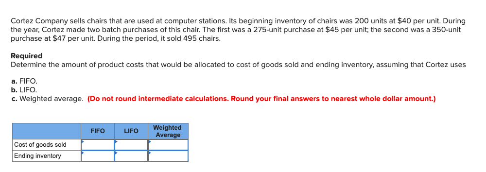 Cortez Company sells chairs that are used at computer stations. Its beginning inventory of chairs was 200 units at $40 per unit. During
the year, Cortez made two batch purchases of this chair. The first was a 275-unit purchase at $45 per unit; the second was a 350-unit
purchase at $47 per unit. During the period, it sold 495 chairs.
Required
Determine the amount of product costs that would be allocated to cost of goods sold and ending inventory, assuming that Cortez uses
a. FIFO.
b. LIFO.
c. Weighted average. (Do not round intermediate calculations. Round your final answers to nearest whole dollar amount.)
Weighted
Average
FIFO
LIFO
Cost of goods sold
Ending inventory
