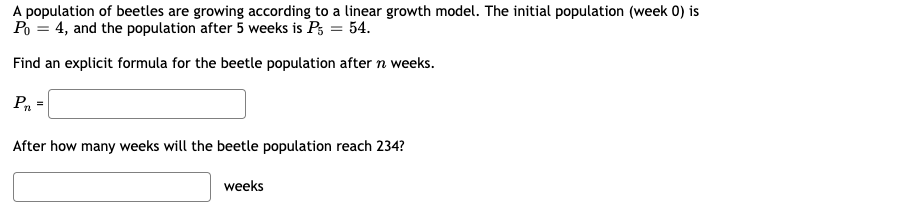 A population of beetles are growing according to a linear growth model. The initial population (week 0) is
Po = 4, and the population after 5 weeks is P3 = 54.
Find an explicit formula for the beetle population after n weeks.
Pn
After how many weeks will the beetle population reach 234?
weeks
