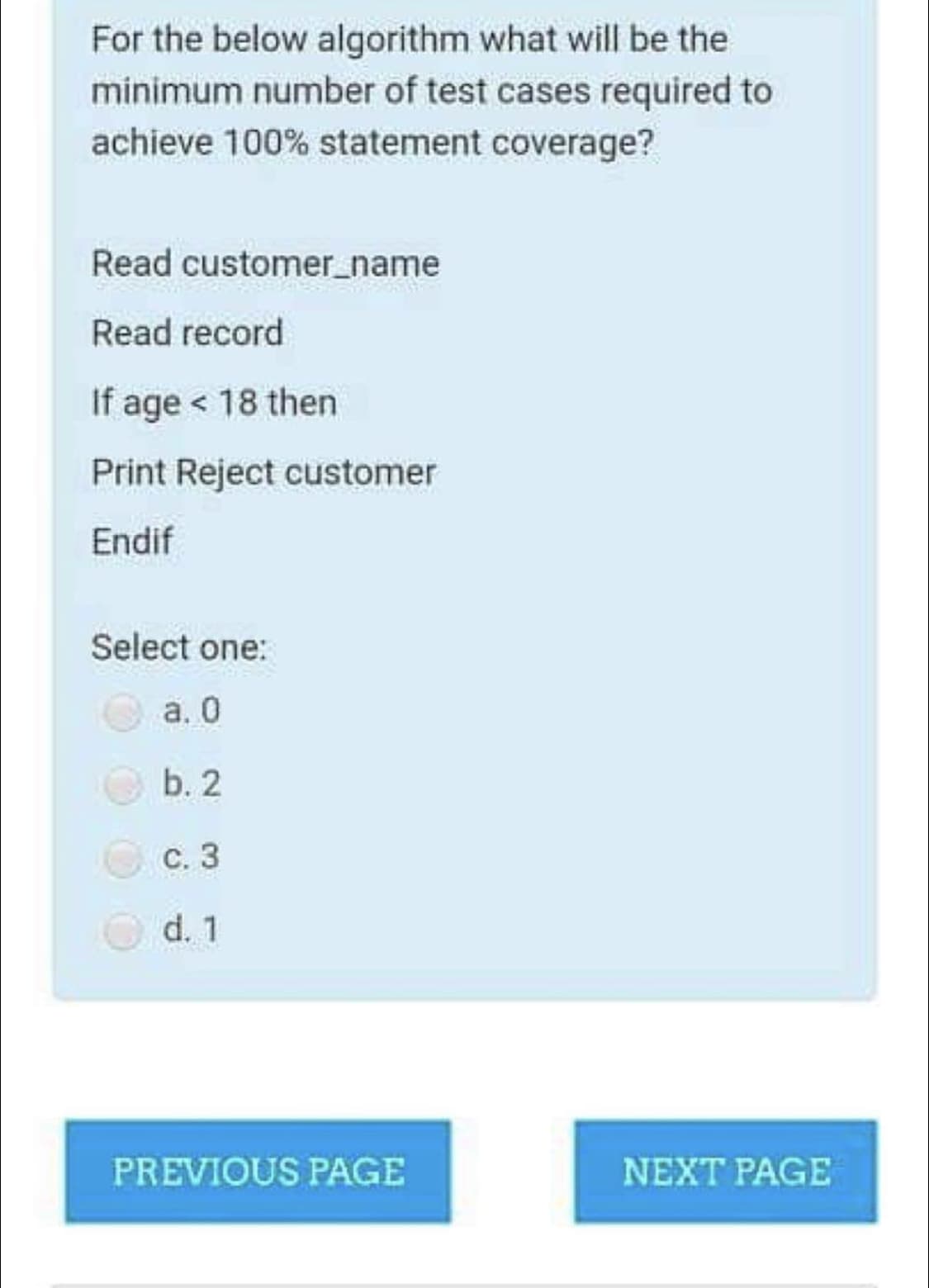 For the below algorithm what will be the
minimum number of test cases required to
achieve 100% statement coverage?
Read customer_name
Read record
If age < 18 then
Print Reject customer
Endif
Select one:
а. О
b. 2
С. 3
d. 1
PREVIOUS PAGE
NEXT PAGE
