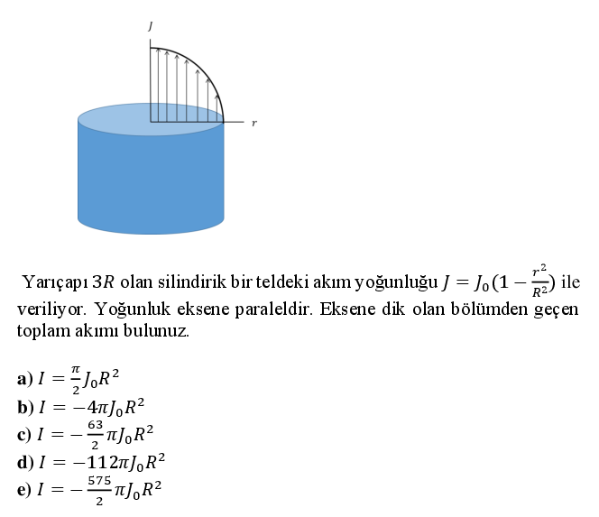 Yarıçapı 3R olan silindirik bir teldeki akım yoğunluğu J = Jo (1 -) ile
veriliy or. Yoğunluk eksene paraleldir. Eksene dik olan bölümden geçen
toplam akımı bulunuz.
a) I =
b) I = -4nJ,R?
c) I =
d) I = -112n]J,R2
63
2
575
e) I =
--
2
