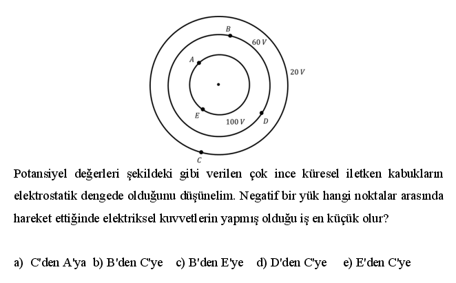 B
60 V
20 V
E
100 V
Potansiyel değerleri şekildeki gibi verilen çok ince küresel iletken kabukların
elektrostatik dengede olduğunu diüşünelim. Negatif bir yük hangi noktalar arasında
hareket ettiğinde elektriksel kuvvetl erin yapımış olduğu iş en küçük olur?
a) C'den A'ya b) B'den C'ye c) B'den E'ye d) D'den C'ye e) E'den C'ye
