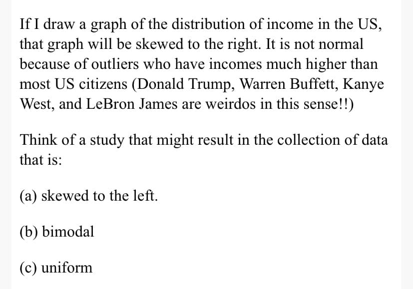 If I draw a graph of the distribution of income in the US,
that graph will be skewed to the right. It is not normal
because of outliers who have incomes much higher than
most US citizens (Donald Trump, Warren Buffett, Kanye
West, and LeBron James are weirdos in this sense!!)
Think of a study that might result in the collection of data
that is:
(a) skewed to the left.
(b) bimodal
(c) uniform
