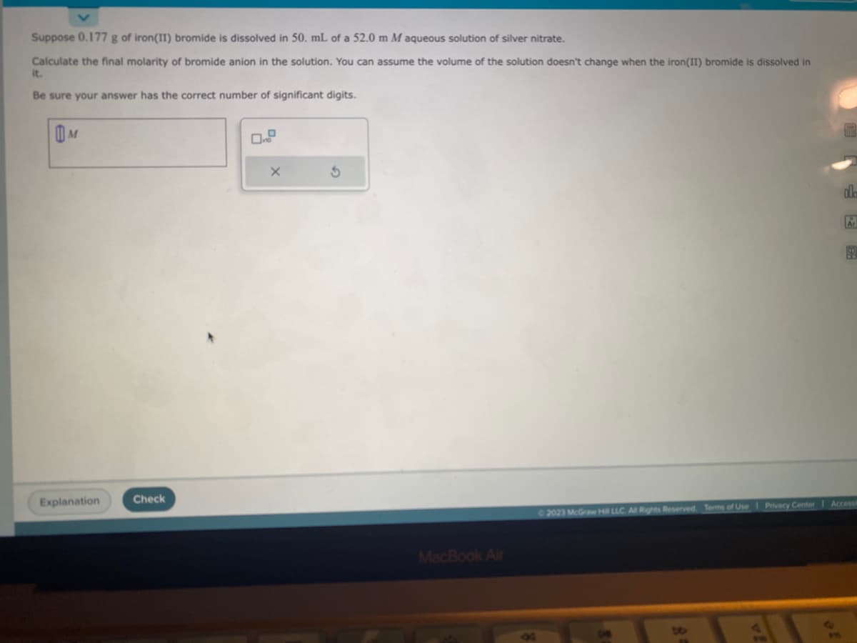 Suppose 0.177 g of iron(II) bromide is dissolved in 50. mL of a 52.0 m M aqueous solution of silver nitrate.
Calculate the final molarity of bromide anion in the solution. You can assume the volume of the solution doesn't change when the iron(II) bromide is dissolved in
it.
Be sure your answer has the correct number of significant digits.
M
Explanation
Check
X
3
MacBook Air
ala
14
Ar
99
© 2023 McGraw Hill LLC. All Rights Reserved. Terms of Use | Privacy Center Accessi