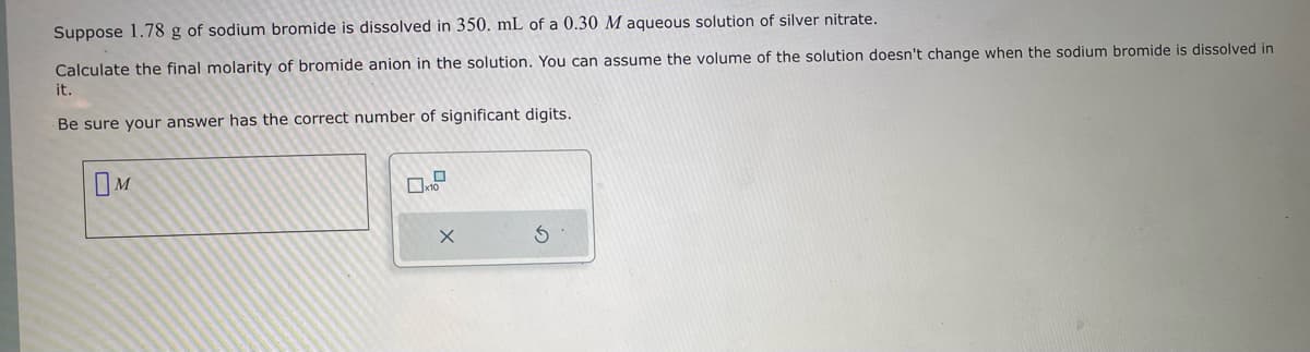 Suppose 1.78 g of sodium bromide is dissolved in 350. mL of a 0.30 M aqueous solution of silver nitrate.
Calculate the final molarity of bromide anion in the solution. You can assume the volume of the solution doesn't change when the sodium bromide is dissolved in
it.
Be sure your answer has the correct number of significant digits.
X
S